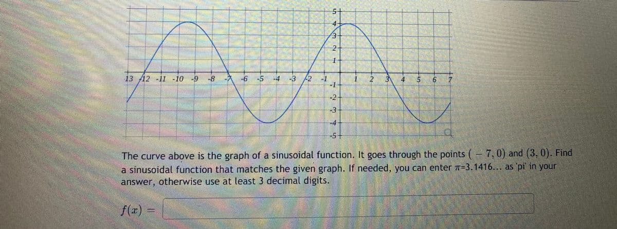 5+
4-
3.
2.
1.
13/12 -11 -10 -9
-8
-久
-6°
-5
-4
-3
-1
-1
12 3
4
9.
-2
-4
-5+
The curve above is the graph of a sinusoidal function. It goes through the points (
a sinusoidal function that matches the given graph. If needed, you can enter 7-3.1416... as pl'in your
answer, otherwise use at least 3 decimal digits.
7,0) and (3, 0). Find
f(a)
