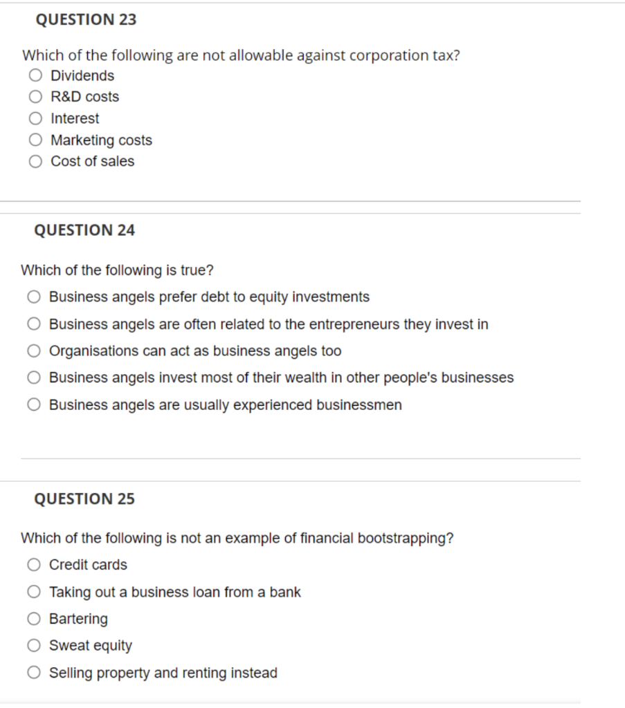 QUESTION 23
Which of the following are not allowable against corporation tax?
O Dividends
O R&D costs
O Interest
O Marketing costs
O Cost of sales
QUESTION 24
Which of the following is true?
O Business angels prefer debt to equity investments
Business angels are often related to the entrepreneurs they invest in
O Organisations can act as business angels too
O Business angels invest most of their wealth in other people's businesses
O Business angels are usually experienced businessmen
QUESTION 25
Which of the following is not an example of financial bootstrapping?
Credit cards
O Taking out a business loan from a bank
O Bartering
O Sweat equity
O Selling property and renting instead