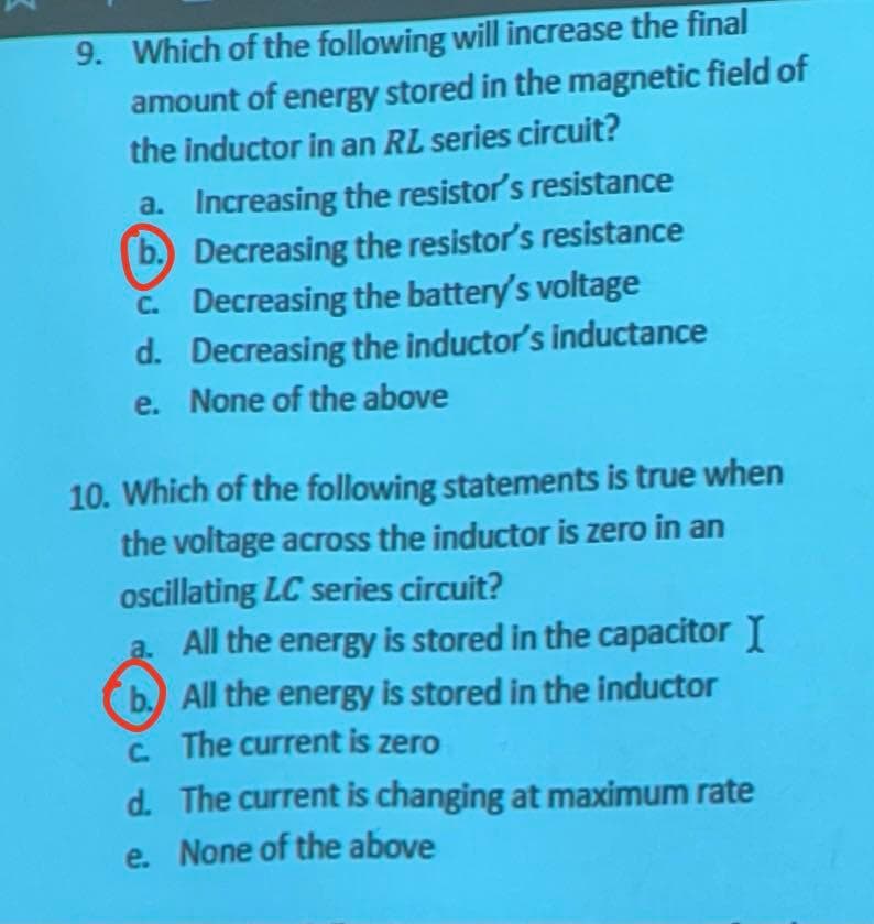 9. Which of the following will increase the final
amount of energy stored in the magnetic field of
the inductor in an RL series circuit?
b.
a. Increasing the resistor's resistance
Decreasing the resistor's resistance
c. Decreasing the battery's voltage
Decreasing the inductor's inductance
e. None of the above
d.
10. Which of the following statements is true when
the voltage across the inductor is zero in an
oscillating LC series circuit?
a. All the energy is stored in the capacitor I
b.) All the energy is stored in the inductor
c. The current is zero
d.
The current is changing at maximum rate
e. None of the above