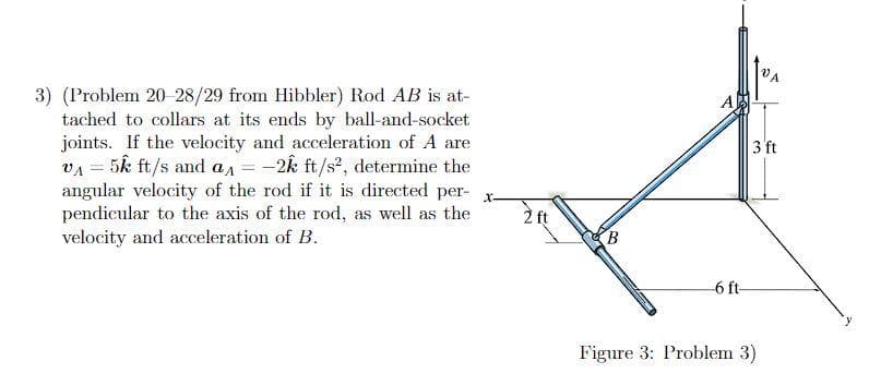 3) (Problem 20-28/29 from Hibbler) Rod AB is at-
tached to collars at its ends by ball-and-socket
joints. If the velocity and acceleration of A are
v₁ = 5k ft/s and a = -2k ft/s², determine the
angular velocity of the rod if it is directed per-
pendicular to the axis of the rod, as well as the
velocity and acceleration of B.
X-
2 ft
B
6 ft-
VA
3 ft
Figure 3: Problem 3)
y