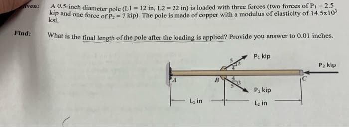 Given:
Find:
A 0.5-inch diameter pole (L1-12 in, L2= 22 in) is loaded with three forces (two forces of P₁ = 2.5
kip and one force of P2 = 7 kip). The pole is made of copper with a modulus of elasticity of 14.5x10³
What is the final length of the pole after the loading is applied? Provide you answer to 0.01 inches.
L₁ in
B
P₁ kip
P₁ kip
L₂ in
P₂ kip