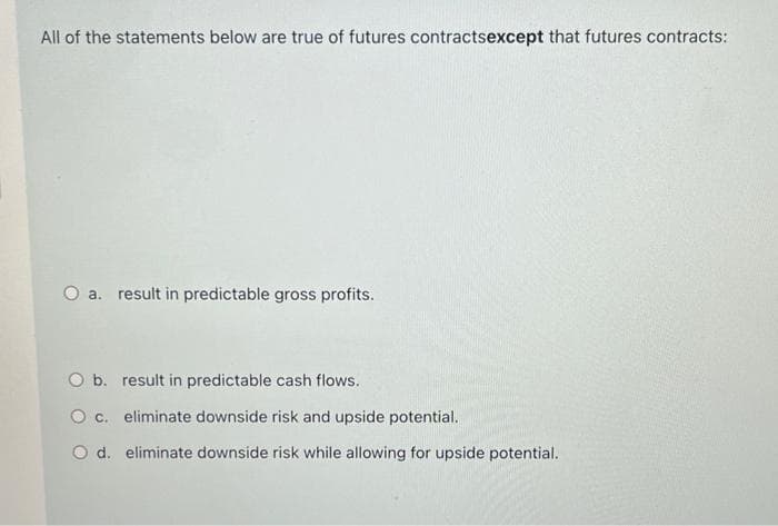 All of the statements below are true of futures contractsexcept that futures contracts:
O a. result in predictable gross profits.
O b.
result in predictable cash flows.
O c. eliminate downside risk and upside potential.
O d. eliminate downside risk while allowing for upside potential.