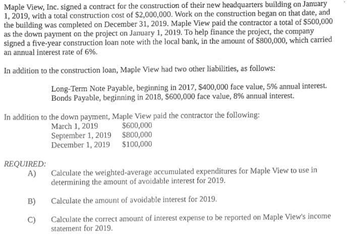 Maple View, Inc. signed a contract for the construction of their new headquarters building on January
1, 2019, with a total construction cost of $2,000,000. Work on the construction began on that date, and
the building was completed on December 31, 2019. Maple View paid the contractor a total of $500,000
as the down payment on the project on January 1, 2019. To help finance the project, the company
signed a five-year construction loan note with the local bank, in the amount of $800,000, which carried
an annual interest rate of 6%.
In addition to the construction loan, Maple View had two other liabilities, as follows:
In addition to the down payment, Maple View paid the contractor the following:
March 1, 2019
September 1, 2019
December 1, 2019
REQUIRED:
A)
Long-Term Note Payable, beginning in 2017, $400,000 face value, 5% annual interest.
Bonds Payable, beginning in 2018, $600,000 face value, 8% annual interest.
B)
C)
$600,000
$800,000
$100,000
Calculate the weighted-average accumulated expenditures for Maple View to use in
determining the amount of avoidable interest for 2019.
Calculate the amount of avoidable interest for 2019.
Calculate the correct amount of interest expense to be reported on Maple View's income
statement for 2019.