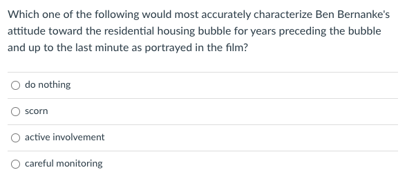 Which one of the following would most accurately characterize Ben Bernanke's
attitude toward the residential housing bubble for years preceding the bubble
and up to the last minute as portrayed in the film?
O do nothing
scorn
active involvement
careful monitoring