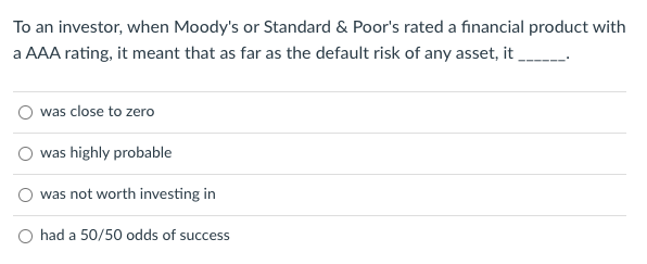To an investor, when Moody's or Standard & Poor's rated a financial product with
a AAA rating, it meant that as far as the default risk of any asset, it
was close to zero
was highly probable
was not worth investing in
had a 50/50 odds of success