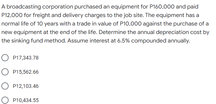 A broadcasting corporation purchased an equipment for P160,000 and paid
P12,000 for freight and delivery charges to the job site. The equipment has a
normal life of 10 years with a trade in value of P10,000 against the purchase of a
new equipment at the end of the life. Determine the annual depreciation cost by
the sinking fund method. Assume interest at 6.5% compounded annually.
P17,343.78
O P15,562.66
P12,103.46
P10,434.55
