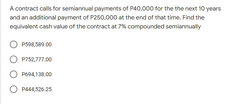 A contract calls for semiannual payments of P40,000 for the the next 10 years
and an additional payment of P250,000 at the end of that time. Find the
equivalent cash value of the contract at 7% compounded semiannually
P598,589.00
O P752,777.00
P694,138.00
P444,526.25
