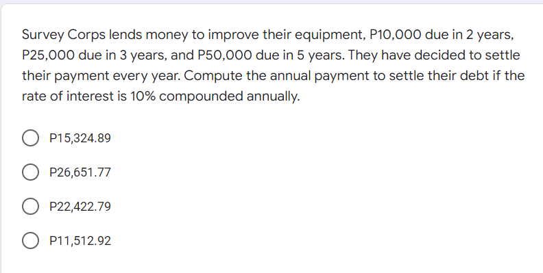 Survey Corps lends money to improve their equipment, P10,000 due in 2 years,
P25,000 due in 3 years, and P50,000 due in 5 years. They have decided to settle
their payment every year. Compute the annual payment to settle their debt if the
rate of interest is 10% compounded annually.
P15,324.89
P26,651.77
P22,422.79
P11,512.92
