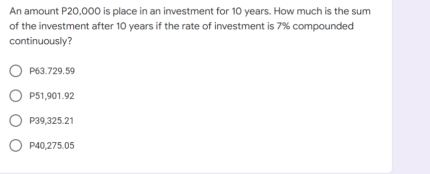 An amount P20,000 is place in an investment for 10 years. How much is the sum
of the investment after 10 years if the rate of investment is 7% compounded
continuously?
P63.729.59
P51,901.92
P39,325.21
P40,275.05
