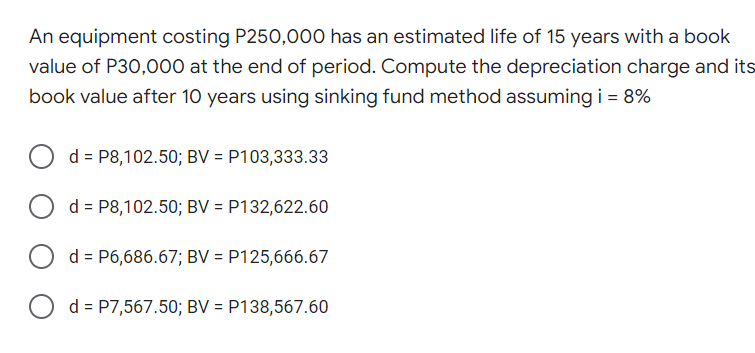An equipment costing P250,00o0 has an estimated life of 15 years with a book
value of P30,000 at the end of period. Compute the depreciation charge and its
book value after 10 years using sinking fund method assumingi = 8%
d = P8,102.50; BV = P103,333.33
O d= P8,102.50; BV = P132,622.60
d = P6,686.67; BV = P125,666.67
d = P7,567.50; BV = P138,567.60
