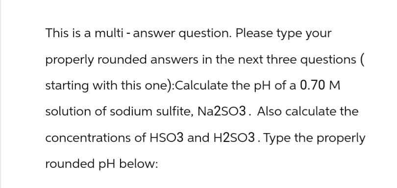 This is a multi- answer question. Please type your
properly rounded answers in the next three questions (
starting with this one):Calculate the pH of a 0.70 M
solution of sodium sulfite, Na2SO3. Also calculate the
concentrations of HSO3 and H2SO3. Type the properly
rounded pH below: