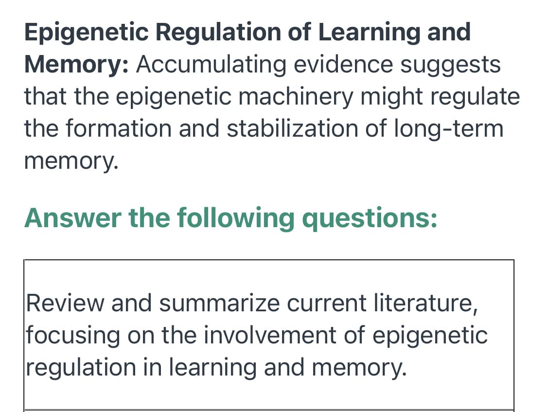 Epigenetic Regulation of Learning and
Memory: Accumulating evidence suggests
that the epigenetic machinery might regulate
the formation and stabilization of long-term
memory.
Answer the following questions:
Review and summarize current literature,
focusing on the involvement of epigenetic
regulation in learning and memory.
