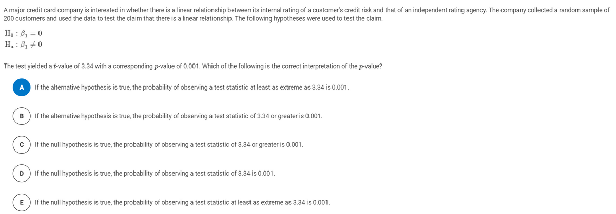 A major credit card company is interested in whether there is a linear relationship between its internal rating of a customer's credit risk and that of an independent rating agency. The company collected a random sample of
200 customers and used the data to test the claim that there is a linear relationship. The following hypotheses were used to test the claim.
Но : В, — 0
Ha : B1 + 0
The test yielded a t-value of 3.34 with a corresponding p-value of 0.001. Which of the following is the correct interpretation of the p-value?
A
If the alternative hypothesis is true, the probability of observing a test statistic at least as extreme as 3.34 is 0.001.
If the alternative hypothesis is true, the probability of observing a test statistic of 3.34 or greater is 0.001.
C
If the null hypothesis is true, the probability of observing a test statistic of 3.34 or greater is 0.001.
If the null hypothesis is true, the probability of observing a test statistic of 3.34 is 0.001.
E
If the null hypothesis is true, the probability of observing a test statistic at least as extreme as 3.34 is 0.001.
