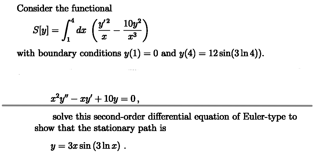 Consider the functional
S\pl - d (12-101³)
[
=
with boundary conditions y(1) = 0 and y(4) = 12 sin(3 In 4)).
x²y″ − xy' + 10y = 0,
solve this second-order differential equation of Euler-type to
show that the stationary path is
y = 3x sin (3 ln x).