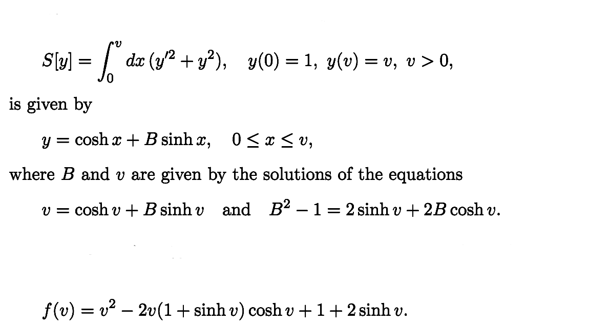S[y] = [”" dx (y¹² + y²),_y(0) = 1, y(v) = v, v > 0,
is given by
y = cosh æ + B sinh æ, 0 ≤ x ≤v,
where B and v are given by the solutions of the equations
v = cosh v + B sinh v and B² 1- 2 sinh v + 2B cosh v.
ƒ(v) = v² − 2v(1 + sinh v) cosh v + 1 + 2 sinh v.
-