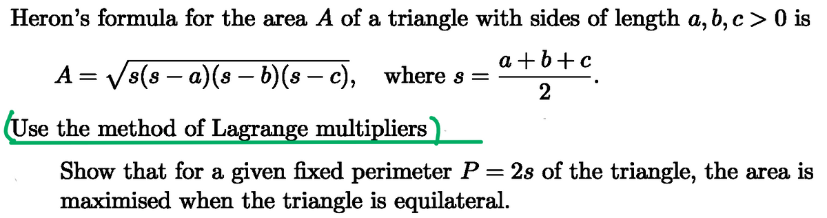 Heron's formula for the area A of a triangle with sides of length a, b, c > 0 is
A = √√s(s − a)(s – b)(s - c), where s =
-
-
Use the method of Lagrange multipliers
a+b+c
2
Show that for a given fixed perimeter P = 2s of the triangle, the area is
maximised when the triangle is equilateral.