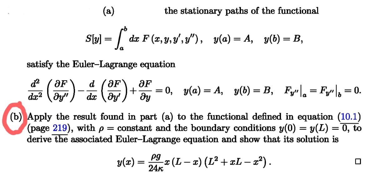 (a)
the stationary paths of the functional
| S[y] = [d
dx F(x,y,y', y″), y(a) = A, y(b) = B,
satisfy the Euler-Lagrange equation
ම‍ෙ
d² OF
dx2
ay"
;)
d 'ƏF`
dx dy' მყ
OF
+
=
0, y(a)=A,_y(b) = B, Fy"|q = Fy" |₁ = 0.
(b) Apply the result found in part (a) to the functional defined in equation (10.1)
(page 219), with p = constant and the boundary conditions y(0) = y(L) = 0, to
derive the associated Euler-Lagrange equation and show that its solution is
y(x) =
pg
-x (L − x) (L² + xL — x²) .
24k
-
-