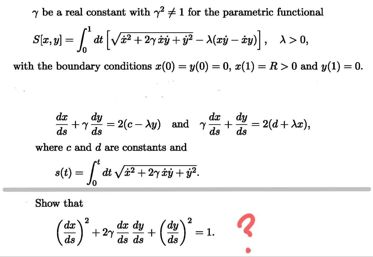 y be a real constant with y² + 1 for the parametric functional
1
S[x, y] = {* dt [√à² + 2y àÿ + ÿj² – A(xÿj
√x² + 2y ±ý + ÿ² − \(xÿ − y)], λ>0,
-
with the boundary conditions x(0) = y(0) = 0, x(1) = R > 0 and y(1) = 0.
ds
dx dy
+7 = = 2(c- Ay) and
ds
where c and d are constants and
t
s(t) = [* dt √ã² .
dt√√√x² + 2y xy + y².
dx dy
γ + = 2(d+\x),
ds ds
Show that
2
dx
ds
+27
dx dy
ds ds
2
+
རྩེ་|
dy
= 1.
3
ds