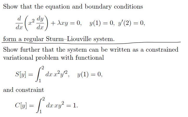 Show that the equation and boundary conditions
d
dx
22
dy
dx
+ Axy = 0, y(1) = 0, y'(2) = 0,
form a regular Sturm-Liouville system.
Show further that the system can be written as a constrained
variational problem with functional
-2
S[y] = [² dx x²y²,
and constraint
dx x2 y2, y(1) = 0,
C[y] = [² dx xy² = 1.
