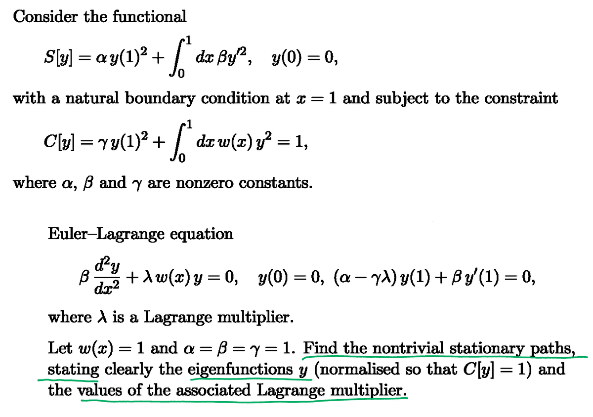 Consider the functional
S[y] = ay(1)² + [* dx ßy², y(0) = 0,
with a natural boundary condition at x = 1 and subject to the constraint
C[y] = √y(1)² + [* dx w(x) y² = 1
1,
where a, ẞ and y are nonzero constants.
Euler-Lagrange equation
β
d²y
В 1х2
dx²
+\w(x)y=0, y(0) = 0, (a− yλ) y(1) + ßy' (1) = 0,
where is a Lagrange multiplier.
=
Let w(x) = 1 and a = B = y = 1. Find the nontrivial stationary paths,
stating clearly the eigenfunctions y (normalised so that C[y] = 1) and
the values of the associated Lagrange multiplier.