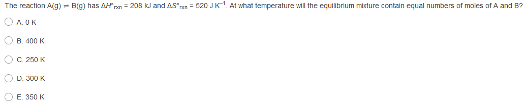 The reaction A(g) = B(g) has AH° rxn = 208 kJ and AS rxn = 520 JK-1. At what temperature will the equilibrium mixture contain equal numbers of moles of A and B?
O A. OK
B. 400 K
O C. 250 K
O D. 300 K
O E. 350 K
