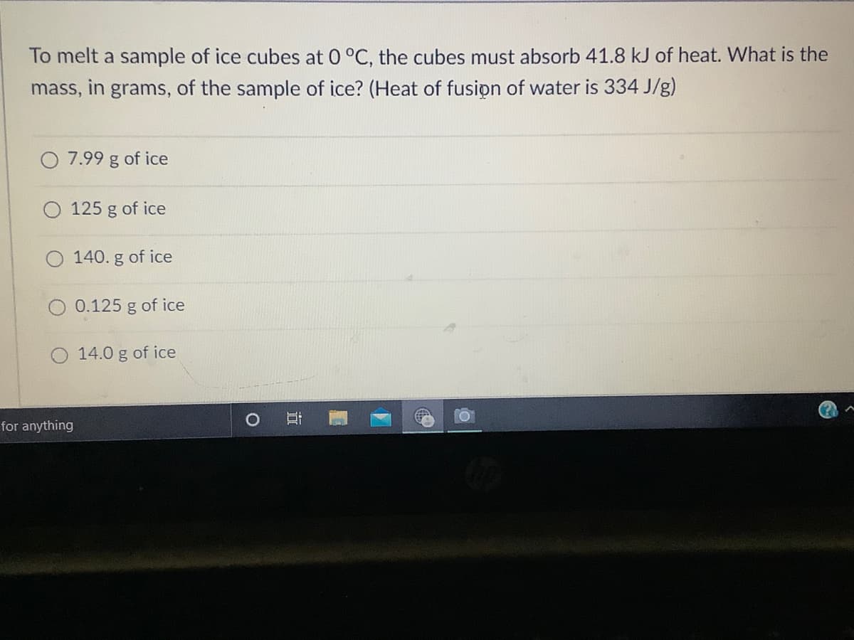 To melt a sample of ice cubes at 0 °C, the cubes must absorb 41.8 kJ of heat. What is the
mass, in grams, of the sample of ice? (Heat of fusipn of water is 334 J/g)
7.99 g of ice
125 g of ice
O 140. g of ice
0.125 g of ice
O 14.0 g of ice
for anything
