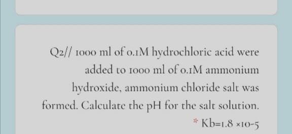 Q2// 1000 ml of o.IM hydrochloric acid were
added to 1000 ml of o.IM ammonium
hydroxide, ammonium chloride salt was
formed. Calculate the pH for the salt solution.
* Kb=1.8 x10-5
