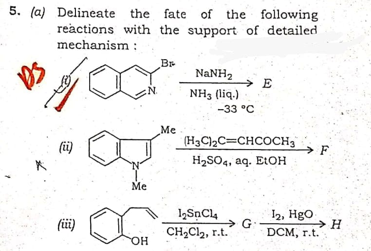 5. (a) Delineate
the
fate
of the following
reactions with the support of detailed
mechanism :
Br
NaNH2
→ E
N.
NH3 (liq.)
-33 °C
Me
(i)
(H3C)2C=CHCOCH3
F.
H2SO4, aq. E:OH
Me
I2, HgO
G:
DCM, r.t.
I2SnCl4
(i)
→ H
CH2Cl2, r.t.
HO.
