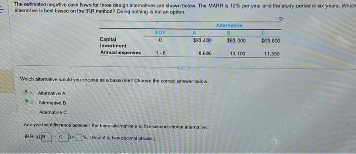 The estimated negative cash flows for three design alternatives are shown below. The MARR is 12% per year and the study period is six years. Which
alternative is best based on the IRR method? Doing nothing is not an option.
x
Capital
investment
Annual expenses
Alternative A
Alternative B
Alternative C
EOY
0
1-6
A
$83,400
Which alternative would you choose as a base one? Choose the correct answer below.
8,600
Analyze the difference between the base alternative and the second-choice alternative.
IRR AB
C-% (Round to two decimal places)
Alternative
B
$63.000
13,100
C
$69,600
11,350