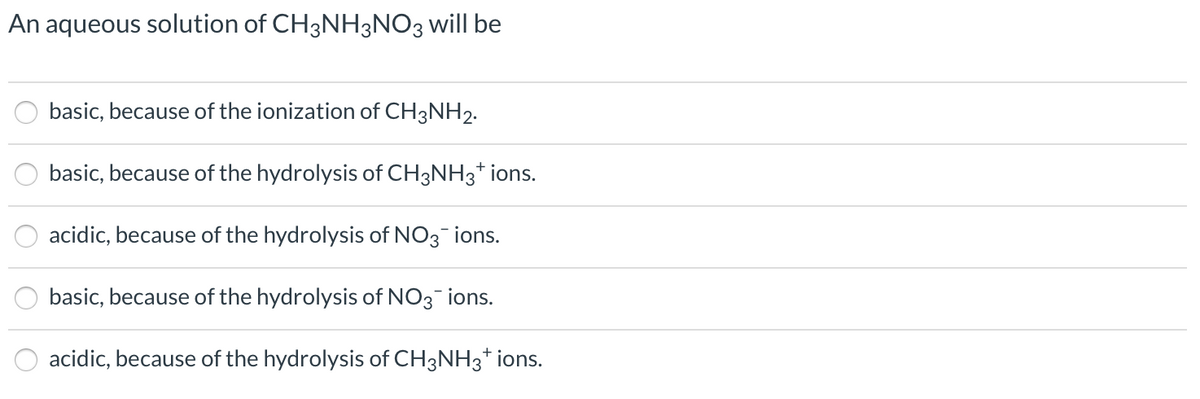 An aqueous solution of CH3NH3NO3 will be
basic, because of the ionization of CH3NH2.
basic, because of the hydrolysis of CH3NH3* ions.
acidic, because of the hydrolysis of NO3 ions.
basic, because of the hydrolysis of NO3-ions.
acidic, because of the hydrolysis of CH3NH3* ions.