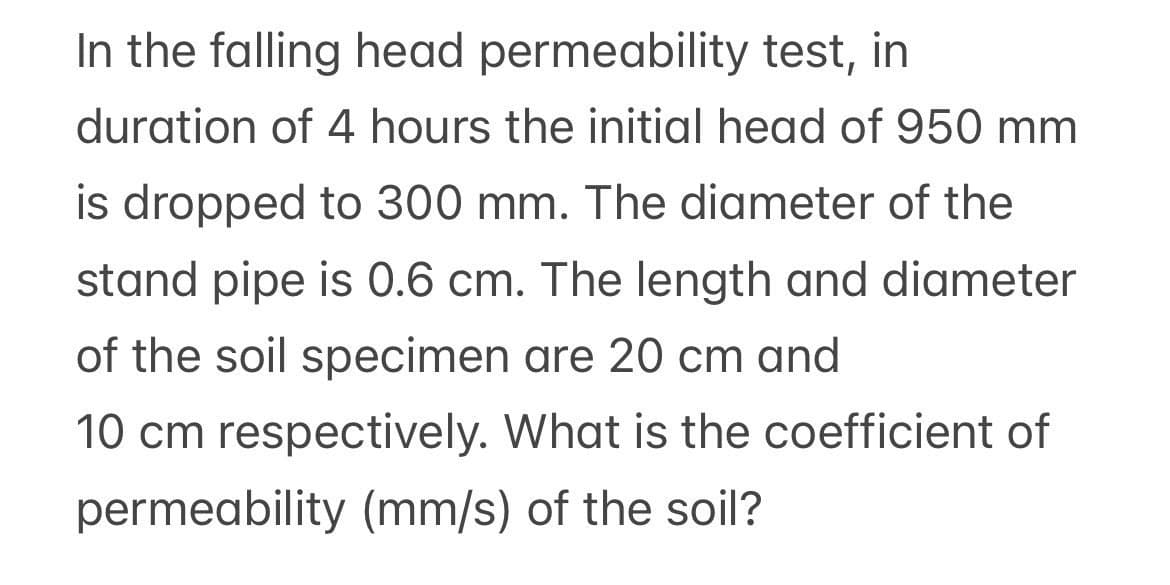 In the falling head permeability test, in
duration of 4 hours the initial head of 950 mm
is dropped to 300 mm. The diameter of the
stand pipe is 0.6 cm. The length and diameter
of the soil specimen are 20 cm and
10 cm respectively. What is the coefficient of
permeability (mm/s) of the soil?