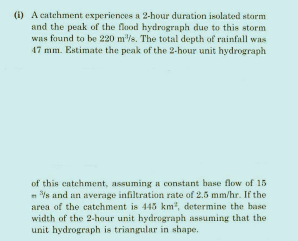 (i) A catchment experiences a 2-hour duration isolated storm
and the peak of the flood hydrograph due to this storm
was found to be 220 m³/s. The total depth of rainfall was
47 mm. Estimate the peak of the 2-hour unit hydrograph
of this catchment, assuming a constant base flow of 15
m 3/s and an average infiltration rate of 2.5 mm/hr. If the
area of the catchment is 445 km², determine the base
width of the 2-hour unit hydrograph assuming that the
unit hydrograph is triangular in shape.