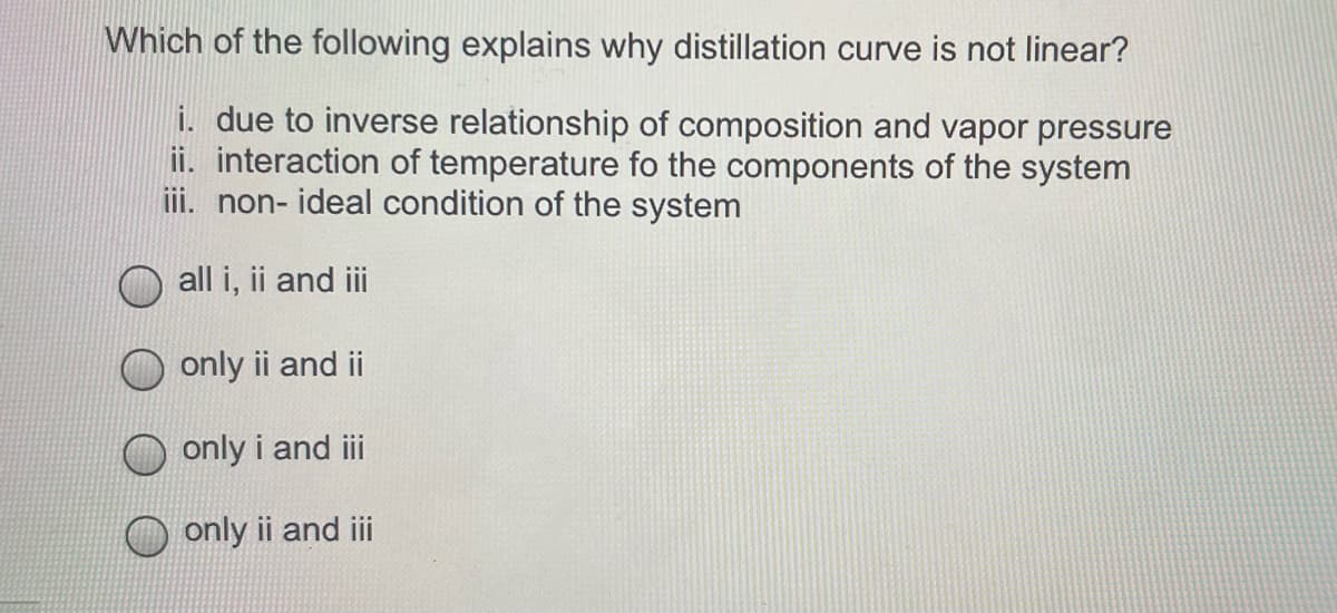 Which of the following explains why distillation curve is not linear?
i. due to inverse relationship of composition and vapor pressure
ii. interaction of temperature fo the components of the system
iii. non- ideal condition of the system
all i, ii and i
only ii and ii
only i and ii
only ii and ii

