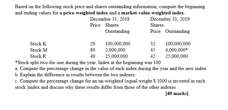 Based on the following stock price and shares outstanding information, compute the beginning
and ending values for a price-weighted index and a market-value-weighted index.
December 31, 2018
December 31, 2019
Shares
Stock K
Stock M
Stock R
Price Shares
Outstanding
Price Outstanding
20
100,000,000
80
2,000,000
32 100,000,000
45 4,000,000*
40
25,000,000
42
25,000,000
*Stock split two-for-one during the year. Index at the beginning was 100
a. Compute the percentage change in the value of each index during the year and the new index
b. Explain the difference in results between the two indexes.
c. Compute the percentage change for an un-weighted (equal weight $ 1000 is invested in each
stock )index and discuss why these results differ from those of the other indexes
[40 marks]