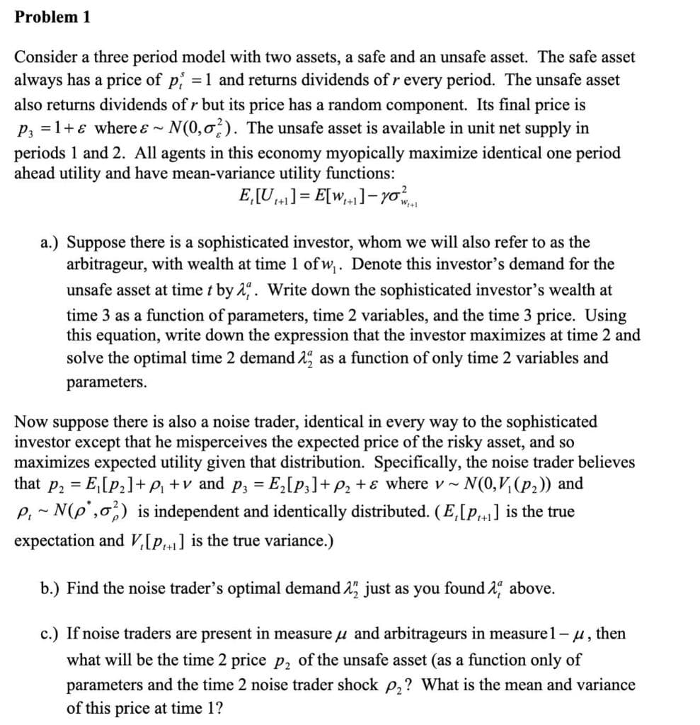 Problem 1
Consider a three period model with two assets, a safe and an unsafe asset. The safe asset
always has a price of p, = 1 and returns dividends of r every period. The unsafe asset
also returns dividends of r but its price has a random component. Its final price is
P₁ =1+ where & ~N(0,0%). The unsafe asset is available in unit net supply in
periods 1 and 2. All agents in this economy myopically maximize identical one period
ahead utility and have mean-variance utility functions:
Now
E₁[U]=E[W]-yo
1+1
a.) Suppose there is a sophisticated investor, whom we will also refer to as the
arbitrageur, with wealth at time 1 of w₁. Denote this investor's demand for the
unsafe asset at time t by 2. Write down the sophisticated investor's wealth at
time 3 as a function of parameters, time 2 variables, and the time 3 price. Using
this equation, write down the expression that the investor maximizes at time 2 and
solve the optimal time 2 demand 2 as a function of only time 2 variables and
parameters.
suppose there is also a noise trader, identical in every way to the sophisticated
investor except
t that he misperceives the expected price of the risky asset, and so
maximizes expected utility given that distribution. Specifically, the noise trader believes
that p₂ = E₁[P2]+p₁ +v and p₁ = E₂[P3] +P₂+ε where v~.
- N(0,V₁(p2)) and
P, N(p,) is independent and identically distributed. (E,[P,+1] is the true
expectation and V₁[P1+1] is the true variance.)
b.) Find the noise trader's optimal demand 2½ just as you found λ above.
c.) If noise traders are present in measure μ and arbitrageurs in measure 1-μ, then
what will be the time 2 price p2 of the unsafe asset (as a function only of
parameters and the time 2 noise trader shock p₂? What is the mean and variance
of this price at time 1?