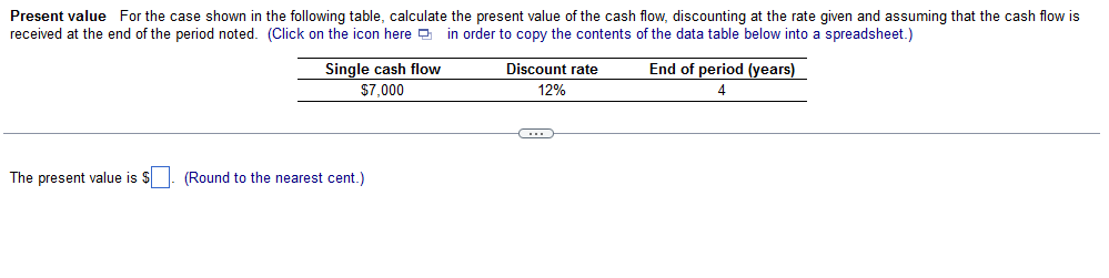 Present value For the case shown in the following table, calculate the present value of the cash flow, discounting at the rate given and assuming that the cash flow is
received at the end of the period noted. (Click on the icon here in order to copy the contents of the data table below into a spreadsheet.)
Single cash flow
$7,000
The present value is $
(Round to the nearest cent.)
Discount rate
12%
End of period (years)
4