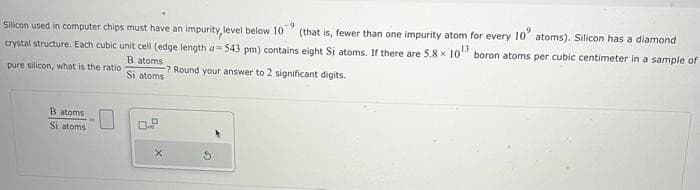 Silicon used in computer chips must have an impurity, level below 10 -9
(that is, fewer than one impurity atom for every 10" atoms). Silicon has a diamond
crystal structure. Each cubic unit cell (edge length a-543 pm) contains eight Si atoms. If there are 5.8 × 10¹3 boron atoms per cubic centimeter in a sample of
B atoms
pure silicon, what is the ratio
Si atoms
B atoms
Si atoms
? Round your answer to 2 significant digits.