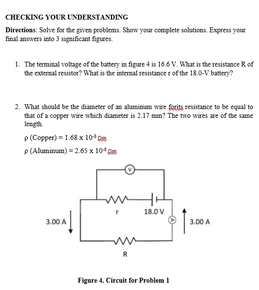 CHECKING YOUR UNDERSTANDING
Directions: Solve for the given problems. Show your complete solutions. Express your
final answers into 3 significant figures.
1. The terminal voltage of the battery in figure 4 is 16.6 V. What is the resistance R of
the external resistor? What is the internal resistance r of the 18.0-V battery?
2. What should be the diameter of an aluminum wire forits resistance to be equal to
that of a copper wire which diameter is 2.17 mm? The two wires are of the same
length.
P (Copper) = 1.68 x 10-$ Qm
P (Aluminum) = 2.65 x 10-8 Qm
18.0 V
3.00 A
3.00 A
R
Figure 4. Circuit for Problem 1
