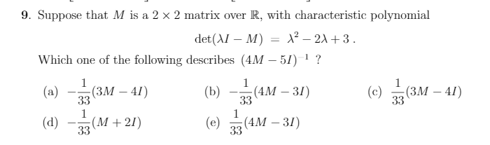 9. Suppose that M is a 2 × 2 matrix over R, with characteristic polynomial
det(AI – M) = X² – 21 + 3 .
Which one of the following describes (4M – 51) 1 ?
1
1
1
(а) — (Зм — 41)
33
(b)
(4M – 31)
33
(c) (3M – 41)
(ЗМ —
33
--
1
-(М + 21)
33
1
(d)
(e) „(4M – 31)
33
