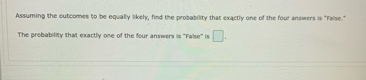 Assuming the outcomes to be equally likely, find the probability that exactly one of the four answers is "False."
The probability that exactly one of the four answers is "False" is
