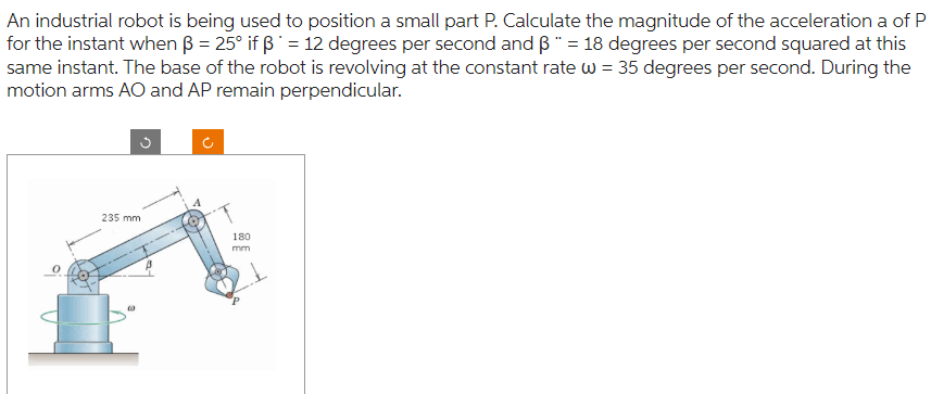 An industrial robot is being used to position a small part P. Calculate the magnitude of the acceleration a of P
for the instant when ß = 25° if ß = 12 degrees per second and ß" = 18 degrees per second squared at this
same instant. The base of the robot is revolving at the constant rate w = 35 degrees per second. During the
motion arms AO and AP remain perpendicular.
235 mm
(3)
4
180
mm