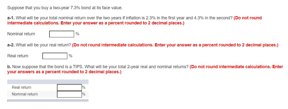 Suppose that you buy a two-year 7.3% bond at its face value.
a-1. What will be your total nominal return over the two years if inflation is 2.3% in the first year and 4.3% in the second? (Do not round
intermediate calculations. Enter your answer as a percent rounded to 2 decimal places.)
Nominal return
a-2. What will be your real return? (Do not round intermediate calculations. Enter your answer as a percent rounded to 2 decimal places.)
Real return
%
%
Real return
Nominal return
b. Now suppose that the bond is a TIPS. What will be your total 2-year real and nominal returns? (Do not round intermediate calculations. Enter
your answers as a percent rounded to 2 decimal places.)
1%