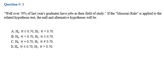 Question #: 3
"Well over 70% of last year's graduates have jobs in their field of study." If the "Missouri Rule" is applied to the
related hypothesis test, the null and altermative hypotheses will be:
А. Н.: п2 0.70, H: п<0.70.
В. Н.: п <0.70, H: п20.70.
С. Н. п %3D0.70, H: п#0.70.
D. H,: TTS 0.70, H;: TT> 0.70.
