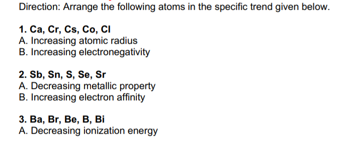 Direction: Arrange the following atoms in the specific trend given below.
1. Са, Cr, Cs, Со, CI
A. Increasing atomic radius
B. Increasing electronegativity
2. Sb, Sn, S, Se, Sr
A. Decreasing metallic property
B. Increasing electron affinity
3. Ва, Br, Be, В, Ві
A. Decreasing ionization energy
