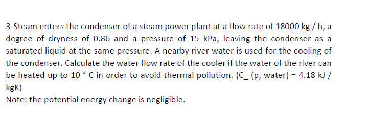3-Steam enters the condenser of a steam power plant at a flow rate of 18000 kg / h, a
degree of dryness of 0.86 and a pressure of 15 kPa, leaving the condenser as a
saturated liquid at the same pressure. A nearby river water is used for the cooling of
the condenser. Calculate the water flow rate of the cooler if the water of the river can
be heated up to 10 ° C in order to avoid thermal pollution. (C_ (p, water) = 4.18 kJ /
kgK)
Note: the potential energy change is negligible.
