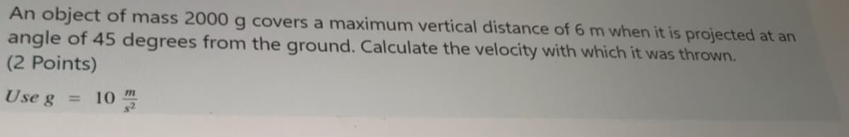 An object of mass 2000 g covers a maximum vertical distance of 6 m when it is projected at an
angle of 45 degrees from the ground. Calculate the velocity with which it was thrown.
(2 Points)
Use g =
10
m
$2