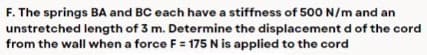 F. The springs BA and BC each have a stiffness of 500 N/m and an
unstretched length of 3 m. Determine the displacement d of the cord
from the wall when a force F = 175 N is applied to the cord
