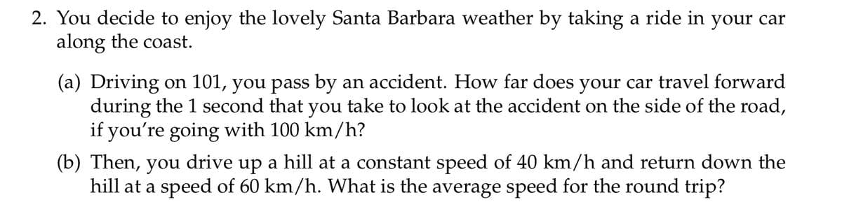 2. You decide to enjoy the lovely Santa Barbara weather by taking a ride in your car
along the coast.
(a) Driving on 101, you pass by an accident. How far does your car travel forward
during the 1 second that you take to look at the accident on the side of the road,
if you're going with 100 km/h?
(b) Then, you drive up a hill at a constant speed of 40 km/h and return down the
hill at a speed of 60 km/h. What is the average speed for the round trip?
