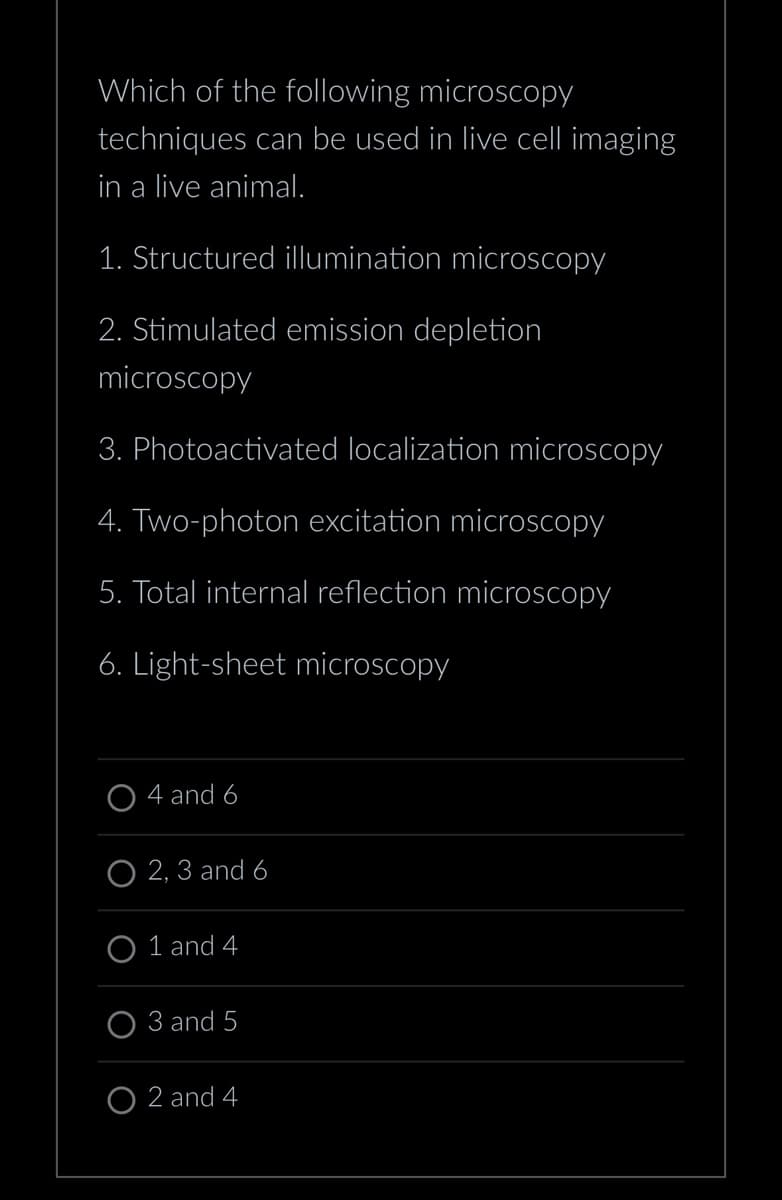 Which of the following microscopy
techniques can be used in live cell imaging
in a live animal.
1. Structured illumination microscopy
2. Stimulated emission depletion
microscopy
3. Photoactivated localization microscopy
4. Two-photon excitation microscopy
5. Total internal reflection microscopy
6. Light-sheet microscopy
O4 and 6
O2, 3 and 6
O1 and 4
3 and 5
O2 and 4