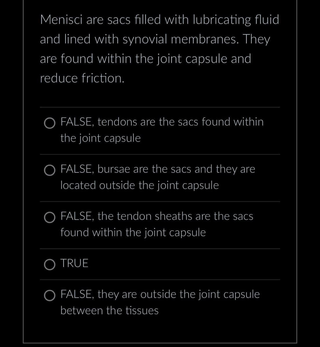 Menisci are sacs filled with lubricating fluid
and lined with synovial membranes. They
are found within the joint capsule and
reduce friction.
O FALSE, tendons are the sacs found within
the joint capsule
O FALSE, bursae are the sacs and they are
located outside the joint capsule
O FALSE, the tendon sheaths are the sacs
found within the joint capsule
O TRUE
O FALSE, they are outside the joint capsule
between the tissues